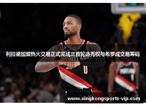 利拉德加盟热火交易正式完成三首轮选秀权与希罗成交易筹码